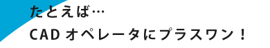 たとえば…CADオペレーターにプラスワン！